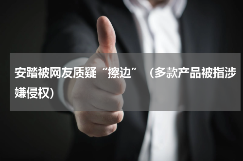 安踏被网友质疑“擦边”（多款产品被指涉嫌侵权）
