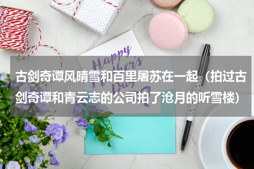 古剑奇谭风晴雪和百里屠苏在一起（拍过古剑奇谭和青云志的公司拍了沧月的听雪楼）