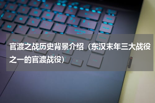 官渡之战历史背景介绍（东汉末年三大战役之一的官渡战役）