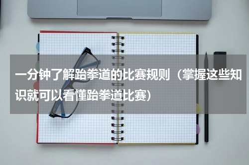 一分钟了解跆拳道的比赛规则（掌握这些知识就可以看懂跆拳道比赛）
