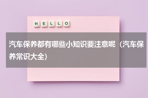 汽车保养都有哪些小知识要注意呢（汽车保养常识大全）