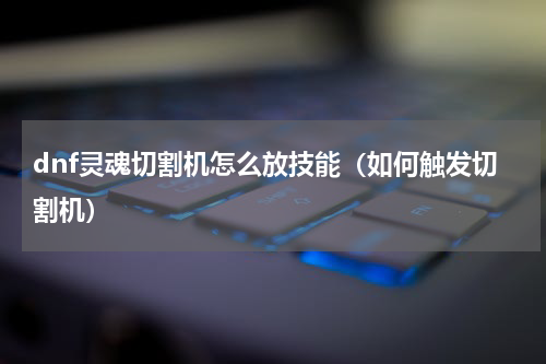 dnf灵魂切割机怎么放技能（如何触发切割机）