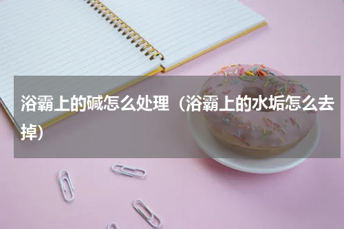 浴霸上的碱怎么处理（浴霸上的水垢怎么去掉）