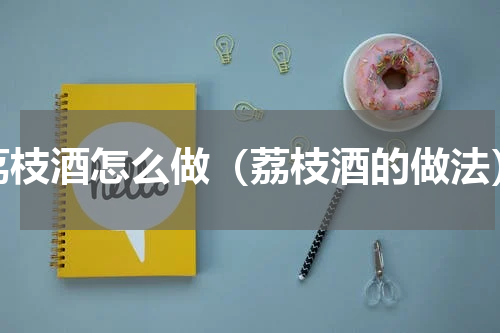 荔枝酒怎么做（荔枝酒的做法）