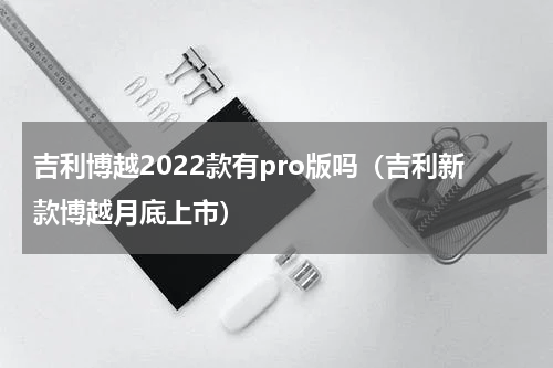 吉利博越2022款有pro版吗（吉利新款博越月底上市）