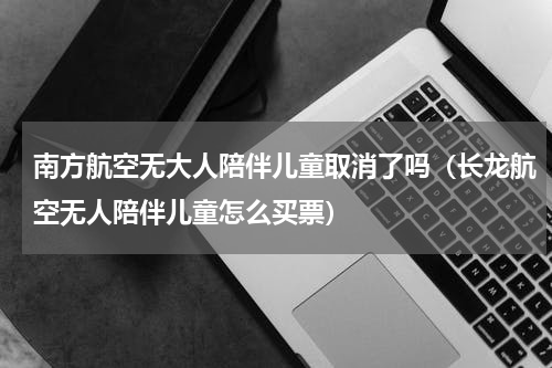 南方航空无大人陪伴儿童取消了吗（长龙航空无人陪伴儿童怎么买票）