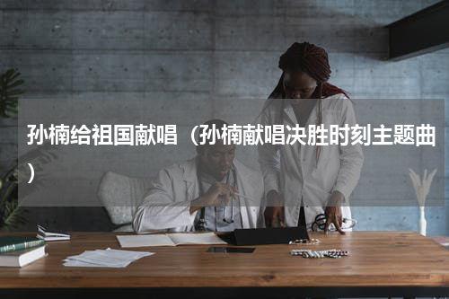 孙楠给祖国献唱（孙楠献唱决胜时刻主题曲）