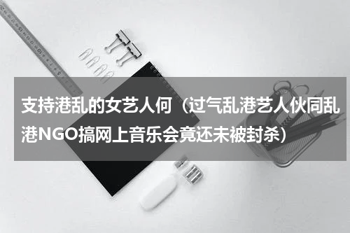 支持港乱的女艺人何（过气乱港艺人伙同乱港NGO搞网上音乐会竟还未被封杀）