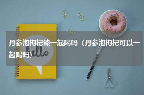 丹参泡枸杞能一起喝吗（丹参泡枸杞可以一起喝吗）