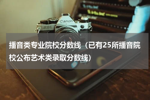 播音类专业院校分数线（已有25所播音院校公布艺术类录取分数线）