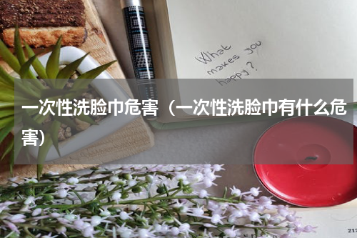 一次性洗脸巾危害（一次性洗脸巾有什么危害）