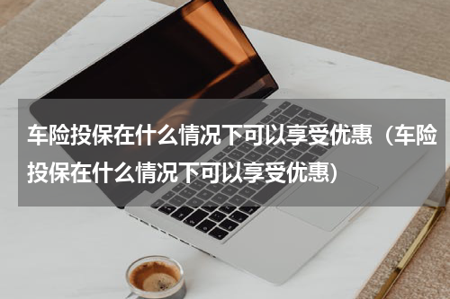 车险投保在什么情况下可以享受优惠（车险投保在什么情况下可以享受优惠）