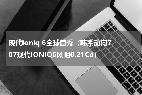 现代ioniq 6全球首秀（韩系动向707现代IONIQ6风阻0.21Cd）