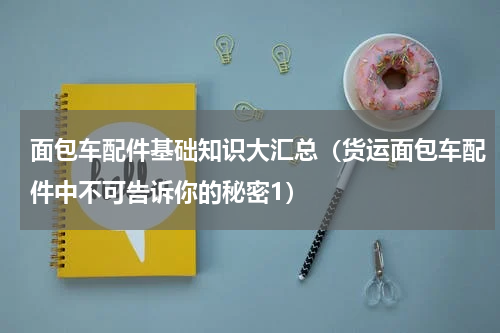 面包车配件基础知识大汇总（货运面包车配件中不可告诉你的秘密1）