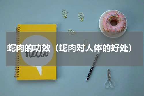 蛇肉的功效（蛇肉对人体的好处）