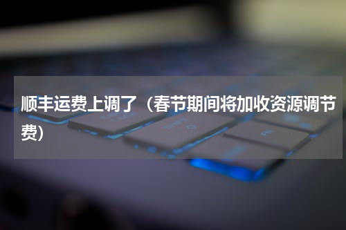 顺丰运费上调了（春节期间将加收资源调节费）