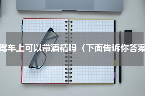 自驾车上可以带酒精吗（下面告诉你答案）