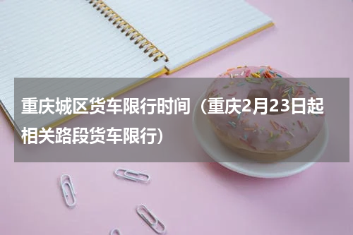 重庆城区货车限行时间（重庆2月23日起相关路段货车限行）