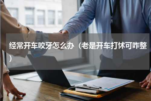 经常开车咬牙怎么办（老是开车打怵可咋整）
