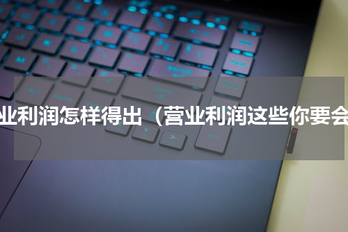 营业利润怎样得出（营业利润这些你要会）