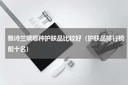 雅诗兰黛哪种护肤品比较好（护肤品排行榜前十名）