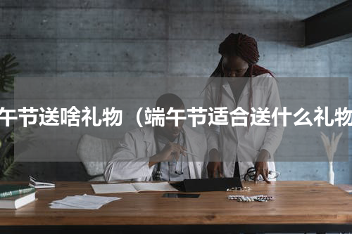 端午节送啥礼物（端午节适合送什么礼物）