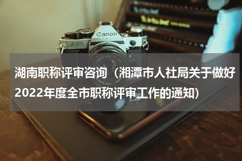 湖南职称评审咨询（湘潭市人社局关于做好2022年度全市职称评审工作的通知）