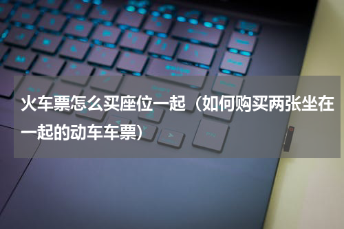 火车票怎么买座位一起（如何购买两张坐在一起的动车车票）