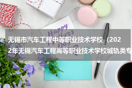 无锡市汽车工程中等职业技术学校（2022年无锡汽车工程高等职业技术学校城轨类专业提前面试通知）