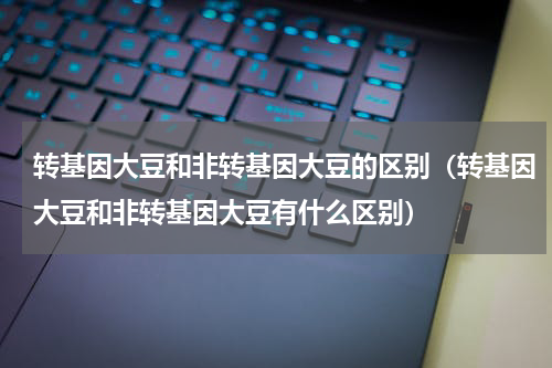 转基因大豆和非转基因大豆的区别（转基因大豆和非转基因大豆有什么区别）