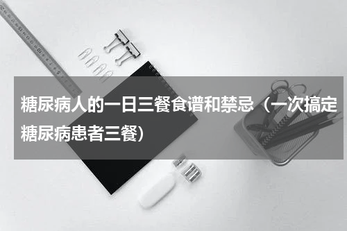 糖尿病人的一日三餐食谱和禁忌（一次搞定糖尿病患者三餐）