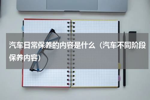 汽车日常保养的内容是什么（汽车不同阶段保养内容）