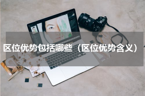 区位优势包括哪些（区位优势含义）