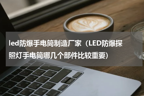 led防爆手电筒制造厂家（LED防爆探照灯手电筒哪几个部件比较重要）