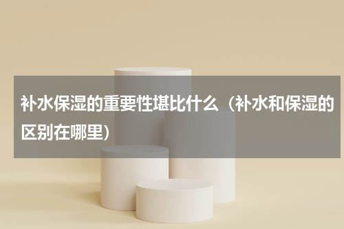补水保湿的重要性堪比什么（补水和保湿的区别在哪里）