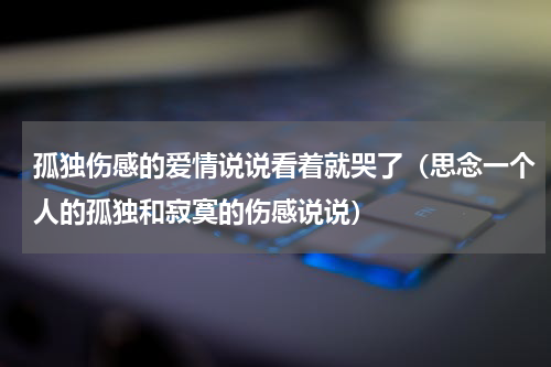 孤独伤感的爱情说说看着就哭了（思念一个人的孤独和寂寞的伤感说说）
