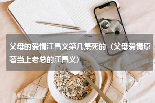 父母的爱情江昌义第几集死的（父母爱情原著当上老总的江昌义）