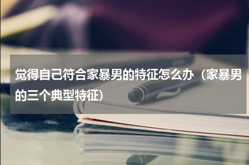 觉得自己符合家暴男的特征怎么办（家暴男的三个典型特征）