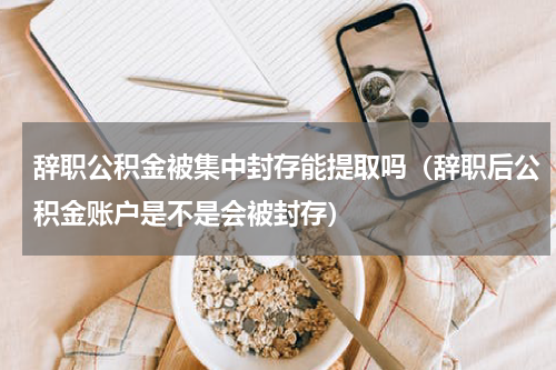 辞职公积金被集中封存能提取吗（辞职后公积金账户是不是会被封存）
