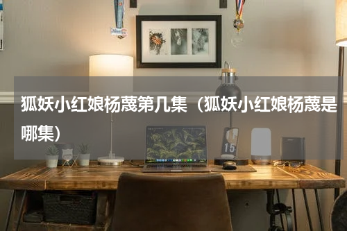 狐妖小红娘杨蔑第几集（狐妖小红娘杨蔑是哪集）