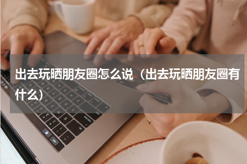 出去玩晒朋友圈怎么说（出去玩晒朋友圈有什么）
