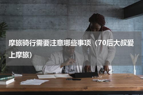 摩旅骑行需要注意哪些事项（70后大叔爱上摩旅）