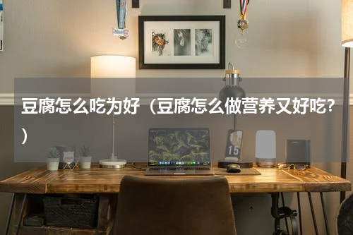 豆腐怎么吃为好（豆腐怎么做营养又好吃？）