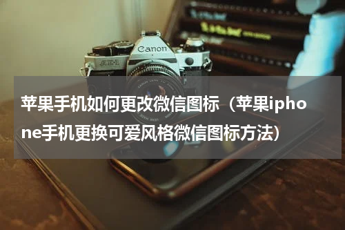 苹果手机如何更改微信图标（苹果iphone手机更换可爱风格微信图标方法）