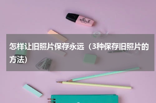 怎样让旧照片保存永远（3种保存旧照片的方法）