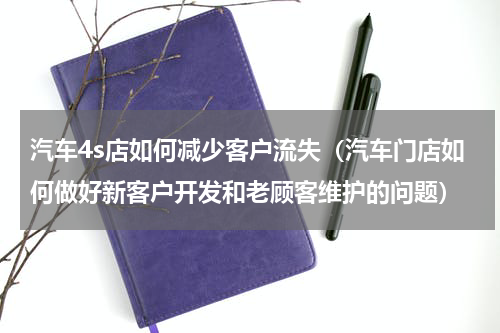 汽车4s店如何减少客户流失（汽车门店如何做好新客户开发和老顾客维护的问题）