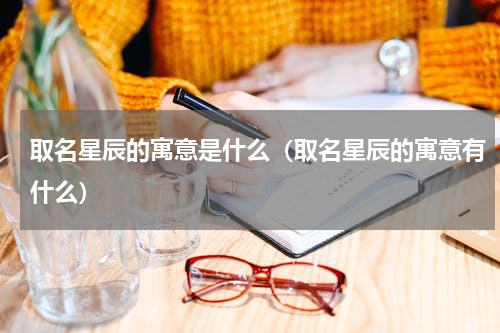 取名星辰的寓意是什么（取名星辰的寓意有什么）
