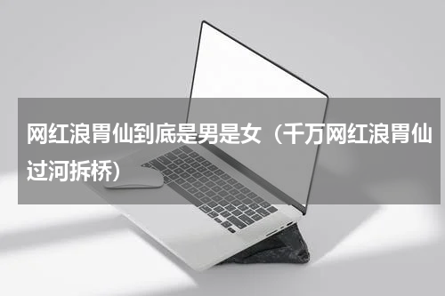网红浪胃仙到底是男是女（千万网红浪胃仙过河拆桥）