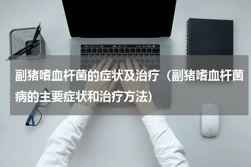 副猪嗜血杆菌的症状及治疗（副猪嗜血杆菌病的主要症状和治疗方法）