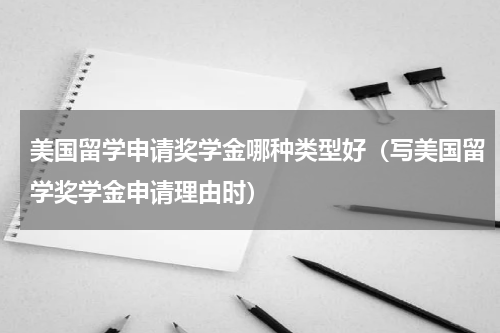 美国留学申请奖学金哪种类型好（写美国留学奖学金申请理由时）